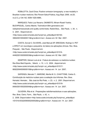 ROBILOTTA, Cecil Chow. Positron emission tomography: a new modality in
Brazilian nuclear medicine. Rev Panam Salud Publica, Aug./Sept. 2006, vol.20,
no.2-3, p.134-142. ISSN 1020-4989..

      MARQUES, Fabio Luiz Navarro; OKAMOTO, Miriam Roseli Yoshie;
BUCHPIGUEL, Carlos Alberto. Technetium-99m generators and
radiopharmaceuticals and quality control tests. Radiol Bras., São Paulo, v. 34, n.
4, 2001. Disponível em:
<http://www.scielo.br/scielo.php?script=sci_arttext&pid=S0100-
39842001000400011&lng=en&nrm=iso>. Acesso em: 02 Mar 2007.

      COSTA, Durval C; OLIVEIRA, José Manuel AP; BRESSAN, Rodrigo A. PET
e SPECT em neurologia e psiquiatria: do básico às aplicações clínicas. Rev. Bras.
Psiquiatr., São Paulo. Disponível em:
<http://www.scielo.br/scielo.php?script=sci_arttext&pid=S1516-
44462001000500003&lng=es&nrm=iso>. Acesso em: 02 Mar 2007.

      KEMPFER, Gérson Luís et al . Fratura de estresse e a medicina nuclear.
Rev Bras Med Esporte., Niterói, v. 10, n. 6, 2004. disponível em:
<http://www.scielo.br/scielo.php?script= sci_arttext&pid=S1517-
86922004000600010&lng=pt&nrm=iso>. Acesso em: 14 Jun 2007.

      SAPIENZA, Marcelo T.; MARONE, Marília M. S.; CHIATTONE, Carlos S..
Contribuição da medicina nuclear para a avaliação dos linfomas. Rev. Bras.
Hematol. Hemoter., São José do Rio Preto, v. 23, n. 2, 2001. Disponível em:
<http://www.scielo.br/scielo.php?script= sci_arttext&pid=S1516-
84842001000200004&lng=pt&nrm=iso>. Acesso em: 14 Jun 2007.

      OLIVEIRA, Rita et al . Preparações radiofarmacêuticas e suas aplicações.
Rev. Bras. Cienc. Farm., São Paulo, v. 42, n.
2, 2006. Disponívelem:<http://www.scielo.br/scielo.php?script=sci_arttext&pid
=S1516-93322006000200002&lng=pt&nrm=iso>. Acesso em: 14 Jun 2007.
 