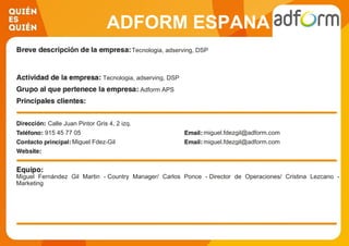 ADFORM ESPANA
Tecnologia, adserving, DSP
Tecnologia, adserving, DSP
Adform APS
Calle Juan Pintor Gris 4, 2 izq.
915 45 77 05 miguel.fdezgil@adform.com
Miguel Fdez-Gil miguel.fdezgil@adform.com
Miguel Fernández Gil Martin - Country Manager/ Carlos Ponce - Director de Operaciones/ Cristina Lezcano -
Marketing
 