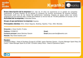 Kwanko
Con más de 10 años de experiencia en la gestión de campañas
publicitarias, el grupo Kwanko se ha ganado la confianza de muchos anunciantes de diversos sectores.
Reconocido como uno de los líderes del performance marketing, Kwanko se apoya sobre una amplia
experiencia en los entornos web y mobile para fidelizar su red de más de 170.000 publishers en Europa y en el
mundo. Publicidad Online
Kwanko
OCU, Direct Seguros, Booking, Spartoo, Fnac, AXA, Movistar,
Vertbaudet, Endesa, C&A
c/ Gran Vía 63, 3º dcha
910086101
Jesús Sánchez Garzón jesus.sanchez@kwanko.com
http://www.kwanko.com/
Christophe Matos - Head of Southern Europe & LATAM / Jesús Sánchez Garzón - Country Manager Spain/ Nacy De
Castro - Sales Manager Spain & LATAM / Christian Galloy Pérez - Head of Operations Spain /
 
