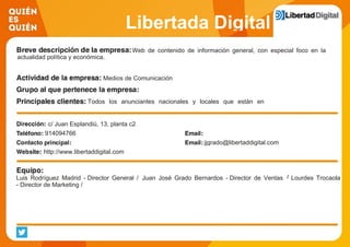 Libertada Digital
Web de contenido de información general, con especial foco en la
actualidad política y económica.
Medios de Comunicación
Todos los anunciantes nacionales y locales que están en
Internet
c/ Juan Esplandiú, 13, planta c2
914094766
jjgrado@libertaddigital.com
http://www.libertaddigital.com
Luis Rodríguez Madrid - Director General / Juan José Grado Bernardos - Director de Ventas / Lourdes Trocaola
- Director de Marketing /
 