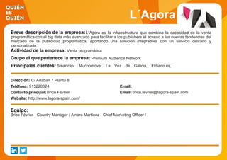 L´Agora
L´Agora es la infraestructura que combina la capacidad de la venta
programática con el big data más avanzado para facilitar a los publishers el acceso a las nuevas tendencias del
mercado de la publicidad programática, aportando una solución integradora con un servicio cercano y
personalizado.
Venta programática
Premium Audience Network
Smartclip, Muchomove, La Voz de Galicia, Eldiario.es,
Audioemotion, Impresiones Web.
C/ Arlaban 7 Planta 8
915220324
Brice Février brice.fevrier@lagora-spain.com
http://www.lagora-spain.com/
Brice Février - Country Manager / Ainara Martínez - Chief Marketing Officer /
 