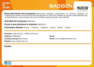 MADISON
Multinacional española especializada en servicios integrales de
marketing que cuenta con más de 20 años de experiencia. Tiene tres unidades de negocio independientes pero
complementarias, cuyas sinergias dan como resultado proyectos de gran valor añadido.
Marketing
MADISON
Orange, Vodafone, Telefónica, Citroen, Mapfre, Endesa,
Santillana, Decathlon, Ono, Liberbank
Calle Proción, 7 Edificio América II
903602555
Mar Rivera mar.rivera@madisonmk.com
www.madisonmk.com
 