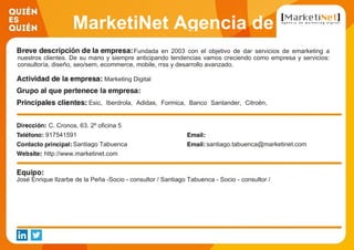 MarketiNet Agencia de
Marketing DigitalFundada en 2003 con el objetivo de dar servicios de emarketing a
nuestros clientes. De su mano y siempre anticipando tendencias vamos creciendo como empresa y servicios:
consultoría, diseño, seo/sem, ecommerce, mobile, rrss y desarrollo avanzado.
Marketing Digital
Esic, Iberdrola, Adidas, Formica, Banco Santander, Citroën,
Prosegur, Sanitas, Thermomix, Pablosky
C. Cronos, 63. 2º oficina 5
917541591
Santiago Tabuenca santiago.tabuenca@marketinet.com
http://www.marketinet.com
José Enrique Ilzarbe de la Peña -Socio - consultor / Santiago Tabuenca - Socio - consultor /
 