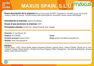 MAXUS SPAIN, S.L.U.
Maxus forma parte de WPP, integrada en GroupM, lo que nos da gran
solidez y poder de compra. Transformamos cada oportunidad en innovación, desde nuestro ADN Digital.
Agencia de Medios
WPP
Grupo Fiat, Unidad Editorial, Golt, Colgate
C/ Las Norias, 92
913190800
Ignacio Orero ignacio.orero@maxusglobal.com
www.maxusglobal.es
Carmen Novo - CEO / Oscar Dorda -Agency Business Director / Ignacio Orero - Head of Digital / Santos de la Torre
- Head of Trading / María Alvarez - Directora de Nuevo Negocio /Rocio Chapaprieta - Directora de Marketing / Susana
Cabria- Client Service Director /
 