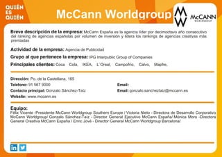 McCann Worldgroup
SpainMcCann España es la agencia líder por decimoctavo año consecutivo
del ranking de agencias españolas por volumen de inversión y lidera los rankings de agencias creativas más
premiadas
Agencia de Publicidad
IPG Interpublic Group of Companies
Coca Cola, IKEA, L´Oreal, Campofrío, Calvo, Mapfre,
Santander, Telefónica, Movistar, Repsol, Acciona
Po. de la Castellana, 165
91 567 9000
Gonzalo Sánchez-Taíz gonzalo.sancheztaiz@mccann.es
www.mccann.es
Félix Vicente -Presidente McCann Worldgroup Southern Europe / Victoria Nieto - Directora de Desarrollo Corporativo
McCann Worldgroup/ Gonzalo Sánchez-Taíz - Director General Ejecutivo McCann España/ Mónica Moro -Directora
General Creativa McCann España / Enric Jové - Director General McCann Worldgroup Barcelona/
 