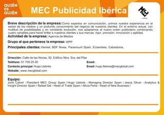 MEC Publicidad Ibérica
Como expertos en comunicación, unimos nuestra experiencia en el
sector de los medios y un profundo conocimiento del negocio de nuestros clientes. En el entorno actual, con
multitud de posibilidades y en constante evolución, nos adaptamos al nuevo orden publicitario combinando
cuatro variables para hacer brillar a nuestros clientes y sus marcas: rigor, previsión, innovación y agilidad.
Agencia de Medios
WPP
Henkel, BDF Nivea, Paramount Spain, Ecoembes, Calzedonia,
Visa, Toys R Us, Ubisoft, Laboratorios Pfizer, Michelín
Calle de las Norias, 92. Edificio Ntra. Sra. del Pilar
91 709 25 00
Hugo Llebrés hugo.llebres@mecglobal.com
www.mecglobal.com
Jordi Calvet - President MEC Group Spain / Hugo Llebrés - Managing Director Spain / Jesús Olivar - Analytics &
Insight Director Spain / Rafael Sal - Head of Trade Spain / Alicia Peña - Head of New Business /
 