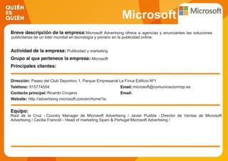 Microsoft
Microsoft Advertising ofrece a agencias y anunciantes las soluciones
publicitarias de un líder mundial en tecnología y pionero en la publicidad online.
Publicidad y marketing
Microsoft
Paseo del Club Deportivo 1, Parque Empresarial La Finca Edificio Nº1
915774554 microsoft@comunicacionrrpp.es
Ricardo Cirujano
http://advertising.microsoft.com/en/home?scmid=162
Raúl de la Cruz - Country Manager de Microsoft Advertising / Javier Puebla - Director de Ventas de Microsoft
Advertising / Cecilia Francolí - Head of marketing Spain & Portugal Microsoft Advertising /
 