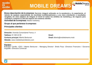MOBILE DREAMS
FACTORYServicio integral enfocado en la excelencia y la experiencia, el
talento de equipos especialistas de movilidad multidisciplinares y una clara orientación a resultados
tangibles. Un claro objetivo de integrar el móvil en todos los ámbitos de marketing y de negocio para
contribuir a mejorar la cifra de negocio de nuestros clientes.
Mobile marketing
Avenida Comandante Franco, 4
91 395 22 99
Alberto Benbunan alberto@mobiledreams.mobi
www.mobiledreamsfactory.com
S alvador Carrillo –CEO / Alberto Benbunan - Managing Director/ Sheila Poza –Directora Financiera / Giovanna
Angiolillo –Directora Comercial
 