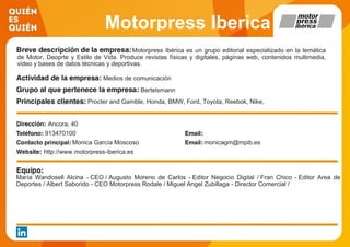 Motorpress Iberica
Motorpress Ibérica es un grupo editorial especializado en la temática
de Motor, Deoprte y Estilo de Vida. Produce revistas físicas y digitales, páginas web, contenidos multimedia,
video y bases de datos técnicas y deportivas.
Medios de comunicación
Bertelsmann
Procter and Gamble, Honda, BMW, Ford, Toyota, Reebok, Nike,
Lidl, Adidas, Michelin
Ancora, 40
913470100
Monica García Moscoso monicagm@mpib.es
http://www.motorpress-iberica.es
María Wandosell Alcina - CEO / Augusto Moreno de Carlos - Editor Negocio Digital / Fran Chico - Editor Area de
Deportes / Albert Saborido - CEO Motorpress Rodale / Miguel Angel Zubillaga - Director Comercial /
 