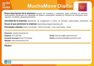 MuchoMove Digital
Advertising SLEmpresa de marketing y publicidad digital enfocada en acciones
audiovisuales interactivas con capacidad de difusión multisoporte, basadas en formatos de interacción entre
soportes, movilidad y geoposicionamiento.
Generación de engagement a través de formatos audiovisuales interactivos, de
movilidad y geoposicionamiento
MuchoMove Digital Advertising SL
Oscar Fernández - CEO & Founder / Juan José Grado - Sales
Director / Mitzi Torres - BD Manager & LATAM/ Maria Rosa
López - Operations Manager / Víctor Siguero -CTO /
Josefa Varcárcel 3-5
917 426 554 mitzi.torres@muchomove.com
Oscar Fernández oscar.fernandez@muchomove.com
www.muchomove.com
 