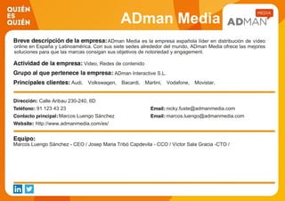 ADman Media
ADman Media es la empresa española líder en distribución de vídeo
online en España y Latinoamérica. Con sus siete sedes alrededor del mundo, ADman Media ofrece las mejores
soluciones para que las marcas consigan sus objetivos de notoriedad y engagement.
Video, Redes de contenido
ADman Interactive S.L.
Audi, Volkswagen, Bacardi, Martini, Vodafone, Movistar,
Danone, Heineken, Mahou, San Miguel...
Calle Aribau 230-240, 6D
91 123 43 23 nicky.fuste@admanmedia.com
Marcos Luengo Sánchez marcos.luengo@admanmedia.com
http://www.admanmedia.com/es/
Marcos Luengo Sánchez - CEO / Josep Maria Tribó Capdevila - CCO / Víctor Sala Gracia -CTO /
 