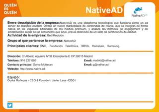 NativeAD
NativeAD es una plataforma tecnológica que funciona como un ad
server de branded content. Ofrece un nuevo marketplace de contenidos de marca, que se integran de forma
nativa en los espacios editoriales de los medios premium, y analiza las métricas de engagement y de
amplificación social de los contenidos que sirve, previa obtención de un sello de certificación de calidad.
Red/Medición
NativeAD
ONO, Fundación Telefónica, BBVA, Heineken, Samsung,
Decathlon...
C/ Alberto Aguilera Nº38 Entreplanta E CP 28015 Madrid
916 227 860 madrid@native.ad
Gorka Muñecas g@native.ad
http://www.native.ad
Gorka Muñecas - CEO & Founder / Javier Lasa -COO /
 