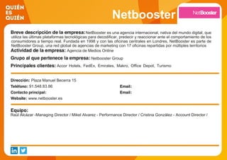 Netbooster
NetBooster es una agencia internacional, nativa del mundo digital, que
utiliza las últimas plataformas tecnológicas para decodificar, predecir y reaccionar ante el comportamiento de los
consumidores a tiempo real. Fundada en 1998 y con las oficinas centrales en Londres, NetBooster es parte de
NetBooster Group, una red global de agencias de marketing con 17 oficinas repartidas por múltiples territorios
Agencia de Medios Online
Netbooster Group
Accor Hotels, FedEx, Emirates, Makro, Office Depot, Turismo
de Francia, Adams, VTech, Caprabo o Pikolin
Plaza Manuel Becerra 15
91.548.83.86
www.netbooster.es
Raúl Alcázar -Managing Director / Mikel Alvarez - Performance Director / Cristina González - Account Director /
 