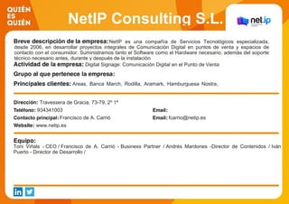 NetIP Consulting S.L.
NetIP es una compañía de Servicios Tecnológicos especializada,
desde 2006, en desarrollar proyectos integrales de Comunicación Digital en puntos de venta y espacios de
contacto con el consumidor. Suministramos tanto el Software como el Hardware necesario, además del soporte
técnico necesario antes, durante y después de la instalación
Digital Signage: Comunicación Digital en el Punto de Venta
Areas, Banca March, Rodilla, Aramark, Hamburguesa Nostra,
Grupo Serhs, Jardiland, Vithas, Veritas
Travessera de Gracia, 73-79, 2º 1ª
934341003
Francisco de A. Carrió fcarrio@netip.es
www.netip.es
Toni Viñals - CEO / Francisco de A. Carrió - Business Partner / Andrés Mardones -Director de Contenidos / Iván
Puerto - Director de Desarrollo /
 