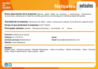 Netsales
Agencia global digital de branding y performance .Conectamos
anunciantes y audiencias en todos los canales generando una estrategia de marketing digital 360 grados.
Generacion de tráfico , leads y ventas para cualquier anunciante de cualquier sector
FAST TRACK
Adeslas ,Barclaycard,Sanitas,y anunciantes de , banca ,
seguros , automocion , viajes , moda , belleza
Palacio de la prensa
91.110.79.10
Brigitte Bauer bbauer@netsalesfactory.com
www.netsales.es
Brigitte bauer - Directora general / Nathalie Deschamps - Head of emailing / Beatriz Fernández - Sales / Eduardo
flores - Head of performance / Alba ordoñez - SEM /
 