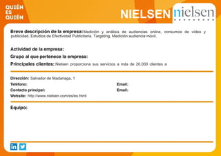 NIELSEN
Medición y análisis de audiencias online, consumos de vídeo y
publicidad. Estudios de Efectividad Publicitaria. Targeting. Medición audiencia móvil.
Nielsen proporciona sus servicios a más de 20.000 clientes a
nivel mundial. Agencias, Portales, Medios, Soportes y
Anunciantes de diferentes sectores de actividad son clientes de
nuestra división Nielsen Online.Salvador de Madariaga, 1
http://www.nielsen.com/es/es.html
 