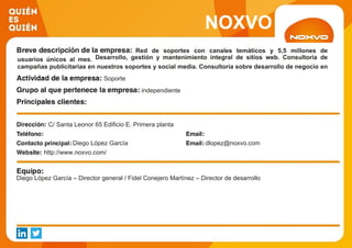 NOXVO
Red de soportes con canales temáticos y 5,5 millones de
usuarios únicos al mes. Desarrollo, gestión y mantenimiento integral de sitios web. Consultoría de
campañas publicitarias en nuestros soportes y social media. Consultoría sobre desarrollo de negocio en
internet. Soporte
independiente
C/ Santa Leonor 65 Edificio E. Primera planta
Diego López García dlopez@noxvo.com
http://www.noxvo.com/
Diego López García – Director general / Fidel Conejero Martínez – Director de desarrollo
 
