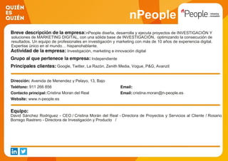 nPeople
nPeople diseña, desarrolla y ejecuta proyectos de INVESTIGACIÓN Y
soluciones de MARKETING DIGITAL, con una sólida base de INVESTIGACIÓN, optimizando la consecución de
resultados. Un equipo de profesionales en investigación y marketing con más de 10 años de experiencia digital.
Expertise único en el mundo… hispanohablante.
Investigación, marketing e innovación digital
Independiente
Google, Twitter, La Razón, Zenith Media, Vogue, P&G, Avanzit
Avenida de Menendez y Pelayo, 13, Bajo
911 266 856
Cristina Moran del Real cristina.moran@n-people.es
www.n-people.es
David Sánchez Rodriguez - CEO / Cristina Morán del Real - Directora de Proyectos y Servicios al Cliente / Rosario
Borrego Rastrero - Directora de Investigación y Producto /
 
