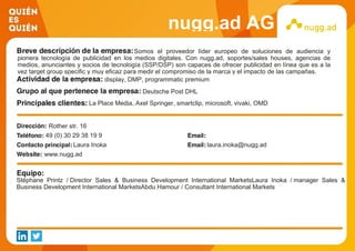 nugg.ad AG
Somos el proveedor líder europeo de soluciones de audiencia y
pionera tecnología de publicidad en los medios digitales. Con nugg.ad, soportes/sales houses, agencias de
medios, anunciantes y socios de tecnología (SSP/DSP) son capaces de ofrecer publicidad en línea que es a la
vez target group specific y muy eficaz para medir el compromiso de la marca y el impacto de las campañas.
display, DMP, programmatic premium
Deutsche Post DHL
La Place Media, Axel Springer, smartclip, microsoft, vivaki, OMD
Rother str. 16
49 (0) 30 29 38 19 9
Laura Inoka laura.inoka@nugg.ad
www.nugg.ad
Stéphane Printz / Director Sales & Business Development International MarketsLaura Inoka / manager Sales &
Business Development International MarketsAbdu Hamour / Consultant International Markets
 