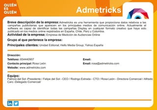 Admetricks
Admetricks es una herramienta que proporciona datos relativos a las
campañas publicitarias que aparecen en los principales medios de comunicación online. Actualmente el
software es capaz de identificar todas las campañas Display en cualquier formato creativo que haya sido
publicado en los medios online registrados en España, Chile, Perú y Colombia.
Empresa de Medición de Audiencias Online
Unidad Editorial; Hello Media Group; Yahoo España
654440907
Rosa León rosa@admetricks.com
www.admetricks.com
Patricio del Sol -Presidente / Felipe del Sol - CEO / Rodrigo Estrada - CTO / Rosa León - Directora Comercial / Alfredo
Caro -Delegado Comercial/
 