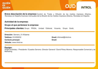 OJD
Control de Tirada y Difusión de los medios impresos (Diarios,
Revistas) en España Avances mensuales de la difusión de los medios impresos (Diarios, Revistas) en España
Grupo PRISA, Unidad Editorial, Vocento, Grupo Godó,
Ediciones Prensa Ibérica, Grupo Zeta, Planeta, Grupo
Schibsted, Progresa, RBA Revistas, Ediciones Conde-Nast,
Globus, Hearst Magazines, Axel-Springer España, G y J
España, Motorpress Iberica, Hola
Serrano, 21.6ªplanta
914350032 infomad@introl.es
www.introl.es
Angel Durández.- Presidente / Eusebio Serrano -Director General / David Pérez Moreno: Responsable Comercial y de
Marketing
 