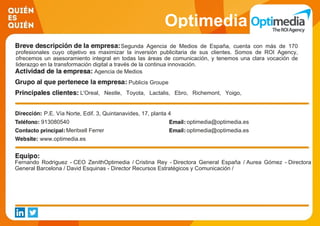 Optimedia
Segunda Agencia de Medios de España, cuenta con más de 170
profesionales cuyo objetivo es maximizar la inversión publicitaria de sus clientes. Somos de ROI Agency,
ofrecemos un asesoramiento integral en todas las áreas de comunicación, y tenemos una clara vocación de
liderazgo en la transformación digital a través de la continua innovación.
Agencia de Medios
Publicis Groupe
L'Oreal, Nestle, Toyota, Lactalis, Ebro, Richemont, Yoigo,
Pernod Ricard, Barceló Viajes, Unidad Editorial.
P.E. Vía Norte, Edif. 3, Quintanavides, 17, planta 4
913080540 optimedia@optimedia.es
Meritxell Ferrer optimedia@optimedia.es
www.optimedia.es
Fernando Rodriguez - CEO ZenithOptimedia / Cristina Rey - Directora General España / Aurea Gómez - Directora
General Barcelona / David Esquinas - Director Recursos Estratégicos y Comunicación /
 