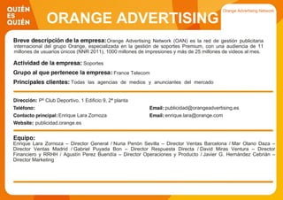 ORANGE ADVERTISING
NETWORKOrange Advertising Network (OAN) es la red de gestión publicitaria
internacional del grupo Orange, especializada en la gestión de soportes Premium, con una audiencia de 11
millones de usuarios únicos (NNR 2011), 1000 millones de impresiones y más de 25 millones de videos al mes.
Soportes
France Telecom
Todas las agencias de medios y anunciantes del mercado
publicitario español
Pº Club Deportivo, 1 Edificio 9, 2ª planta
publicidad@orangeadvertising.es
Enrique Lara Zornoza enrique.lara@orange.com
publicidad.orange.es
Enrique Lara Zornoza – Director General / Nuria Penón Sevilla – Director Ventas Barcelona / Mar Olano Daza –
Director Ventas Madrid / Gabriel Puyada Bon – Director Respuesta Directa / David Miras Ventura – Director
Financiero y RRHH / Agustín Perez Buendía – Director Operaciones y Producto / Javier G. Hernández Cebrián –
Director Marketing
 