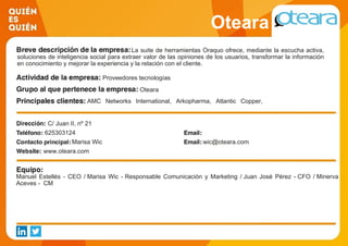 Oteara
La suite de herramientas Oraquo ofrece, mediante la escucha activa,
soluciones de inteligencia social para extraer valor de las opiniones de los usuarios, transformar la información
en conocimiento y mejorar la experiencia y la relación con el cliente.
Proveedores tecnologías
Oteara
AMC Networks International, Arkopharma, Atlantic Copper,
Consejo General del Poder Judicial, Gas Natural Fenosa, Hello
Media Group, JWT, Parques Reunidos, Prodware, Telefónica
C/ Juan II, nº 21
625303124
Marisa Wic wic@oteara.com
www.oteara.com
Manuel Estellés - CEO / Marisa Wic - Responsable Comunicación y Marketing / Juan José Pérez - CFO / Minerva
Aceves - CM
 