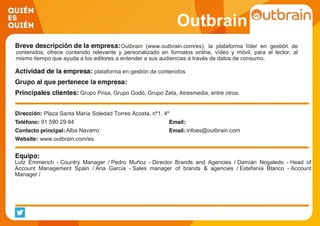 Outbrain
Outbrain (www.outbrain.com/es), la plataforma líder en gestión de
contenidos, ofrece contenido relevante y personalizado en formatos online, vídeo y móvil, para el lector, al
mismo tiempo que ayuda a los editores a entender a sus audiencias a través de datos de consumo.
plataforma en gestión de contenidos
Grupo Prisa, Grupo Godó, Grupo Zeta, Atresmedia, entre otros.
Plaza Santa María Soledad Torres Acosta, nº1, 4º
91 590 29 64
Alba Navarro infoes@outbrain.com
www.outbrain.com/es
Lutz Emmerich - Country Manager / Pedro Muñoz - Director Brands and Agencies / Damián Nogaledo - Head of
Account Management Spain / Ana García - Sales manager of brands & agencies / Estefanía Blanco - Account
Manager /
 