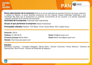 PAN
PAN es la red de publicidad de soportes Premium de mayor cobertura
y calidad en España, al aunar acuerdos exclusivos con los mayores Grupos Editoriales Españoles y una
tecnología Big Data que le proporciona un profundo conocimiento de los usuarios y le permite segmentar
cualquier campaña de la manera más avanzada.
Publicidad hiper segmentada
Redes Publicitarias
Netthink, T2O Media, Vivaki, Havas Media, Wink, Digital Group,
Group M, Magna Global, OMD, Trazada
28014
91 286 68 40 info@pan-spain.com
Benito Marín Benito.marin@pan-spain.com
http://www.pan-spain.com/
Dominique Loumaye – Consejero Delegado / Benito Marín - Director Comercial / Ainara Martínez - Directora de
Operaciones / Brice Fevrier - Director de Desarrollo de Negocio /
 