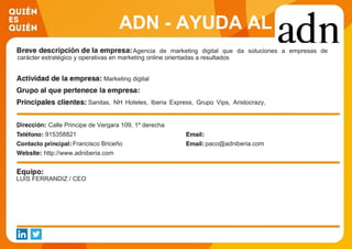 ADN - AYUDA AL
DESARROLLO DE
NEGOCIO S.L.
Agencia de marketing digital que da soluciones a empresas de
carácter estratégico y operativas en marketing online orientadas a resultados
Marketing digital
Sanitas, NH Hoteles, Iberia Express, Grupo Vips, Aristocrazy,
Joyerias Suarez, Interflora, Prosegur, Laboratorio Genove y
elDefensor del Pueblo
Calle Principe de Vergara 109, 1º derecha
915358821
Francisco Briceño paco@adniberia.com
http://www.adniberia.com
LUIS FERRANDIZ / CEO
 