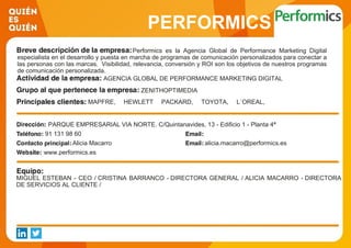 PERFORMICS
Performics es la Agencia Global de Performance Marketing Digital
especialista en el desarrollo y puesta en marcha de programas de comunicación personalizados para conectar a
las personas con las marcas. Visibilidad, relevancia, conversión y ROI son los objetivos de nuestros programas
de comunicación personalizada.
AGENCIA GLOBAL DE PERFORMANCE MARKETING DIGITAL
ZENITHOPTIMEDIA
MAPFRE, HEWLETT PACKARD, TOYOTA, L´OREAL,
TELEPIZZA, 3M ·
PARQUE EMPRESARIAL VIA NORTE. C/Quintanavides, 13 - Edificio 1 - Planta 4ª
91 131 98 60
Alicia Macarro alicia.macarro@performics.es
www.performics.es
MIGUEL ESTEBAN - CEO / CRISTINA BARRANCO - DIRECTORA GENERAL / ALICIA MACARRO - DIRECTORA
DE SERVICIOS AL CLIENTE /
 