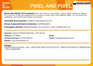 PIXEL AND PIXEL
MARKETING AND
DESIGN SOLUTIONS SL
Pixel and Pixel es una boutique creativa digital ubicada en Madrid.
Con más de 15 años de experiencia en el entorno on-line nació como agencia digital y no ha tenido que
adaptarse o reconvertirse para ofrecer sus servicios.
AGENCIA PUBLICIDAD DIGITAL
INDEPENDIENTE
MERCEDES-BENZ, NH HOTELES, TOUS, CARREFOUR, EA
GAMES, BANCO SANTANDER, L´ORÈAL, MARCA,
VODAFONE, OPEL
ADOLFO PEREZ ESQUIVEL 3 OFICINA 38
916160982
VICTOR COELLO vcoello@pixelandpixel.com
www.pixelandpixel.com
VICTOR COELLO MUÑOZ - CEO y DIRECTOR CREATIVO EJECUTIVO / MARIA CRISTINA RUIZ CARRASCOSO
- CEO y FINANCIERA
 