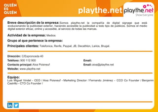 playthe.net
Somos playthe.net la compañía de digital signage que está
evolucionando la publicidad exterior, haciendo accesible la publicidad a todo tipo de públicos. Somos el medio
digital exterior eficaz, online y accesible, al servicio de todas las marcas.
Medios
Telefonica, Renfe, Paypal, JB, Decathlon, Larios, Brugal.
C/Espronceda 40
900 112 900
Aixa Poisneuf aixa@playthe.net
www.playthe.net
Luis Miguel Vindel - CEO / Aixa Poisneuf - Marketing Director / Fernando Jiménez - CCO Co Founder / Benjamin
Castrillo - CTO Co Founder /
 