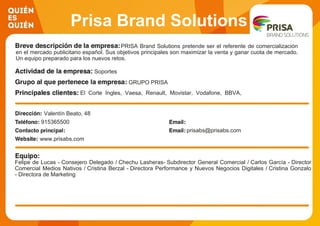 Prisa Brand Solutions
PRISA Brand Solutions pretende ser el referente de comercialización
en el mercado publicitario español. Sus objetivos principales son maximizar la venta y ganar cuota de mercado.
Un equipo preparado para los nuevos retos.
Soportes
GRUPO PRISA
El Corte Ingles, Vaesa, Renault, Movistar, Vodafone, BBVA,
Orange, Iberdrola, BET365, P&G
Valentín Beato, 48
915365500
prisabs@prisabs.com
www.prisabs.com
Felipe de Lucas - Consejero Delegado / Chechu Lasheras- Subdirector General Comercial / Carlos García - Director
Comercial Medios Nativos / Cristina Berzal - Directora Performance y Nuevos Negocios Digitales / Cristina Gonzalo
- Directora de Marketing
 