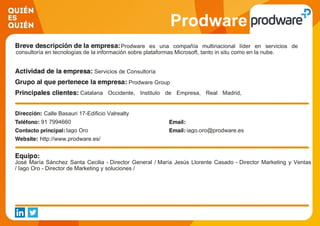 Prodware
Prodware es una compañía multinacional líder en servicios de
consultoría en tecnologías de la información sobre plataformas Microsoft, tanto in situ como en la nube.
Servicios de Consultoría
Prodware Group
Catalana Occidente, Instituto de Empresa, Real Madrid,
Multiópticas, Interflora, Supermercados Covirán, Roberto Verino
Calle Basauri 17-Edificio Valrealty
91 7994660
Iago Oro iago.oro@prodware.es
http://www.prodware.es/
José María Sánchez Santa Cecilia - Director General / María Jesús Llorente Casado - Director Marketing y Ventas
/ Iago Oro - Director de Marketing y soluciones /
 