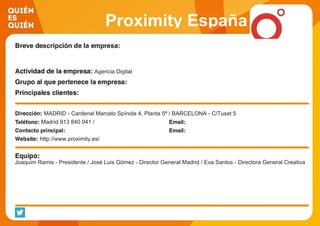 Proximity España
Agencia Digital
MADRID - Cardenal Marcelo Spínola 4, Planta 5ª / BARCELONA - C/Tuset 5
Madrid 913 840 041 /
http://www.proximity.es/
Joaquim Ramis - Presidente / José Luis Gómez - Director General Madrid / Eva Santos - Directora General Creativa
 