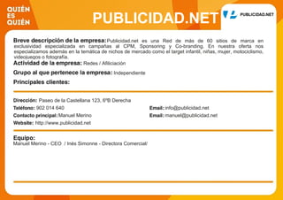 PUBLICIDAD.NET
Publicidad.net es una Red de más de 60 sitios de marca en
exclusividad especializada en campañas al CPM, Sponsoring y Co-branding. En nuestra oferta nos
especializamos además en la temática de nichos de mercado como el target infantil, niñas, mujer, motociclismo,
videojuegos o fotografía.
Redes / Afiliciación
Independiente
Paseo de la Castellana 123, 6ºB Derecha
902 014 640 info@publicidad.net
Manuel Merino manuel@publicidad.net
http://www.publicidad.net
Manuel Merino - CEO / Inés Simonne - Directora Comercial/
 