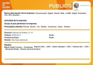PUBLICIS
Comunicación Digital, Diseño Web, e-CRM, Digital Promotion,
ATL, BTL, Eventos…
Pernod Ricard, LG, Bankia, Conservas Calvo, Centros
Comerciales Carrefour, DB Apparel, Daikin, Telefónica,
Movistar, Fuerzas Armadas, Nestlé Aquarel, Procter &
Gamble, HP, Grupo Condat, Mahou Mixta, Springfield,
Génesis, Fidelity, Rowenta, Garnier, Renault, Grupo Sanofi
Aventis, Telva, Turismo de Irlanda, Visionlab, Purina…
Ramírez de Arellano, 21, 6º
91555 84 11
http://www.publicis.es/
Miguel Ángel Furones – Presidente/ Sagrario Búa – CEO / Xabier Olazábal – CEO / Fabrizio Bini – CFO /
Alexandre Okada – Director General Creativo
 