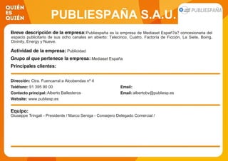 PUBLIESPAÑA S.A.U.
Publiespaña es la empresa de Mediaset Españ?a? concesionaria del
espacio publicitario de sus ocho canales en abierto: Telecinco, Cuatro, Factoría de Ficción, La Siete, Boing,
Divinity, Energy y Nueve.
Publicidad
Mediaset España
Ctra. Fuencarral a Alcobendas nº 4
91 395 90 00
Alberto Ballesteros albertobv@publiesp.es
www.publiesp.es
Giuseppe Tringali - Presidente / Marco Seniga - Consejero Delegado Comercial /
 