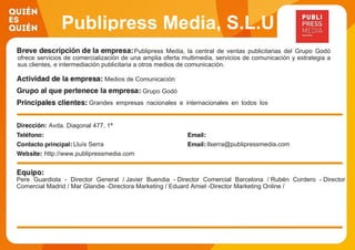 Publipress Media, S.L.U
Publipress Media, la central de ventas publicitarias del Grupo Godó
ofrece servicios de comercialización de una amplia oferta multimedia, servicios de comunicación y estrategia a
sus clientes, e intermediación publicitaria a otros medios de comunicación.
Medios de Comunicación
Grupo Godó
Grandes empresas nacionales e internacionales en todos los
ámbitos y sectores de la economía (Banca, Automoción,
Seguros, Energía, Telecomunicaciones, Alimentación, Ocio...)
Avda. Diagonal 477, 1ª
Lluís Serra llserra@publipressmedia.com
http://www.publipressmedia.com
Pere Guardiola - Director General / Javier Buendia - Director Comercial Barcelona / Rubén Cordero - Director
Comercial Madrid / Mar Glandie -Directora Marketing / Eduard Amiel -Director Marketing Online /
 