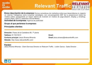 Relevant Traffic
Somos consultores de marketing online que desarrollamos tu negocio
en internet. Trabajamos como tu partner estratégico, con una perspectiva 360º de tu presencia en todos los
medios online, consiguiendo un mayor retorno de inversión en medios de pago (Search, Display y emailing),
propios (Web y SEO) y obtenidos (Social Media).
Agencia de publicidad
Paseo de la Castellana 86, 7ª planta
91 702 59 61
Jesús Álvarez-Miranda jesus.alvarez@relevanttraffic.com
http://www.relevanttraffic.com/
Jesús Álvarez-Miranda - Client Services Director en Relevant Traffic / Julián García - Sales Director
 