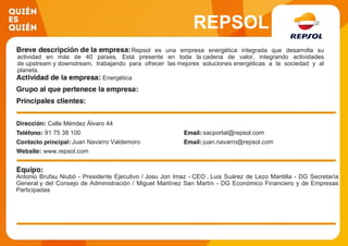 REPSOL
Repsol es una empresa energética integrada que desarrolla su
actividad en más de 40 países. Está presente en toda la cadena de valor, integrando actividades
de upstream y downstream, trabajando para ofrecer las mejores soluciones energéticas a la sociedad y al
planeta.
Energética
Calle Méndez Álvaro 44
91 75 38 100 sacportal@repsol.com
Juan Navarro Valdemoro juan.navarro@repsol.com
www.repsol.com
Antonio Brufau Niubó - Presidente Ejecutivo / Josu Jon Imaz - CEO , Luis Suárez de Lezo Mantilla - DG Secretaría
General y del Consejo de Administración / Miguel Martínez San Martín - DG Económico Financiero y de Empresas
Participadas
 
