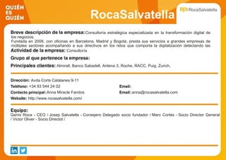 RocaSalvatella
Consultoría estratégica especializada en la transformación digital de
los negocios.
Fundada en 2008, con oficinas en Barcelona, Madrid y Bogotá, presta sus servicios a grandes empresas de
múltiples sectores acompañando a sus directivos en los retos que comporta la digitalización detectando las
oportunidades, entendiendo la organización y su cultura, organizando la actividad y orientándola a resultados
medibles
Consultoría
Almirall, Banco Sabadell, Antena 3, Roche, RACC, Puig, Zurich,
Desigual, Gallina Blanca, Ayuntamiento de barcelona
Avda Corts Catalanes 9-11
+34 93 544 24 02
Anna Miracle Fandos anna@rocasalvatella.com
http://www.rocasalvatella.com/
Genís Roca - CEO / Josep Salvatella - Consejero Delegado socio fundador / Marc Cortés - Socio Director General
/ Victor Oliver - Socio Directot /
 