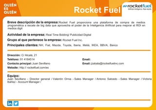 Rocket Fuel
Rocket Fuel proporciona una plataforma de compra de medios
programática a escala de big data que aprovecha el poder de la Inteligencia Artificial para mejorar el ROI en
medios digit
Real Time Bidding/ Publicidad Digital
Rocket Fuel Inc.
NH, Fiat, Mazda, Toyota, Iberia, Meliá, IKEA, BBVA, Banco
Popular, Vodafone
C/ Alcalá, 21
91 4184514
Juan Sevillano jzabala@rocketfuelinc.com
http:// rocketfuel.com/es
Juan Sevillano - Director general / Valentín Ornia - Sales Manager / Antonio Salcedo - Sales Manager / Victoria
Ibáñez - Account Manager /
 