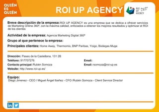 ROI UP AGENCY
ROI UP AGENCY es una empresa que se dedica a ofrecer servicios
de Marketing Online 360º, con la máxima calidad, enfocados a obtener los mejores resultados y optimizar el ROI
de los clientes
Agencia Marketing Digital 360ª
Home Away, Thermomix, BNP Paribas, Yoigo, Bodegas Muga
Paseo de la Castellana, 131 2B
917707276
Rubén Somoza rsomoza@roi-up.es
http://www.roi-up.es/
Diego Jimenez - CEO / Miguel Ángel Ibañez - CFO /Rubén Somoza - Client Service Director
 