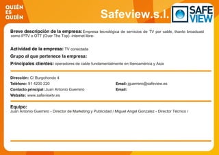 Safeview.s.l.
Empresa tecnológica de servicios de TV por cable, thanto broadcast
como IPTV o OTT (Over The Top) -internet libre-
TV conectada
operadores de cable fundamentalmente en Iberoamérica y Asia
C/ Burgohondo 4
91 4200 220 jguerrero@safeview.es
Juan Antonio Guerrero
www.safeviewtv.es
Juan Antonio Guerrero - Director de Marketing y Publicidad / Miguel Angel Gonzalez - Director Técnico /
 