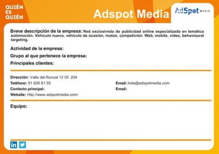 Adspot Media
Red exclusivista de publicidad online especializada en temática
automoción. Vehículo nuevo, vehículo de ocasión, motos, competición. Web, mobile, video, behavioural
targeting.
Valle del Roncal 12 Of. 204
91 626 61 55 hola@adspotmedia.com
http://www.adspotmedia.com/
 