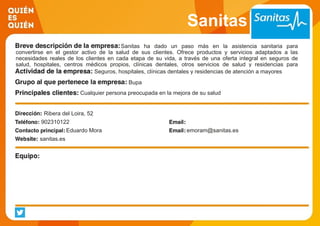Sanitas
Sanitas ha dado un paso más en la asistencia sanitaria para
convertirse en el gestor activo de la salud de sus clientes. Ofrece productos y servicios adaptados a las
necesidades reales de los clientes en cada etapa de su vida, a través de una oferta integral en seguros de
salud, hospitales, centros médicos propios, clínicas dentales, otros servicios de salud y residencias para
mayores. Seguros, hospitales, clínicas dentales y residencias de atención a mayores
Bupa
Cualquier persona preocupada en la mejora de su salud
Ribera del Loira, 52
902310122
Eduardo Mora emoram@sanitas.es
sanitas.es
 