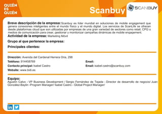 Scanbuy
Scanbuy es líder mundial en soluciones de mobile engagement que
genera conexiones inteligentes entre el mundo físico y el mundo digital. Los servicios de ScanLife se ofrecen
desde plataformas cloud que son utilizadas por empresas de una gran variedad de sectores como retail, CPG o
medios de comunicación para crear, gestionar y monitorizar campañas dinámicas de mobile engagement.
Marketing Móvil
Avenida del Cardenal Herrera Oria, 298
914458769
Isabel Castro isabel.castro@scanbuy.com
www.bidi.es
Agustín Calvo - VP Business Development / Sergio Fernández de Tejada - Director de desarrollo de negocio/ Juan
González-Baylin -Program Manager/ Isabel Castro - Global Project Manager/
 